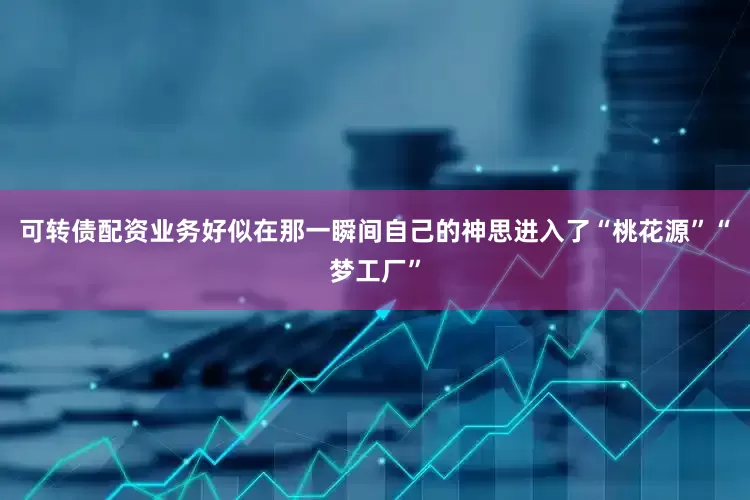 可转债配资业务好似在那一瞬间自己的神思进入了“桃花源”“梦工厂”