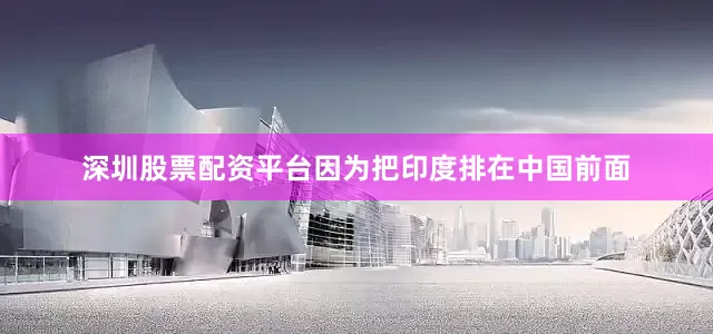 深圳股票配资平台因为把印度排在中国前面