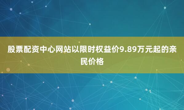 股票配资中心网站以限时权益价9.89万元起的亲民价格