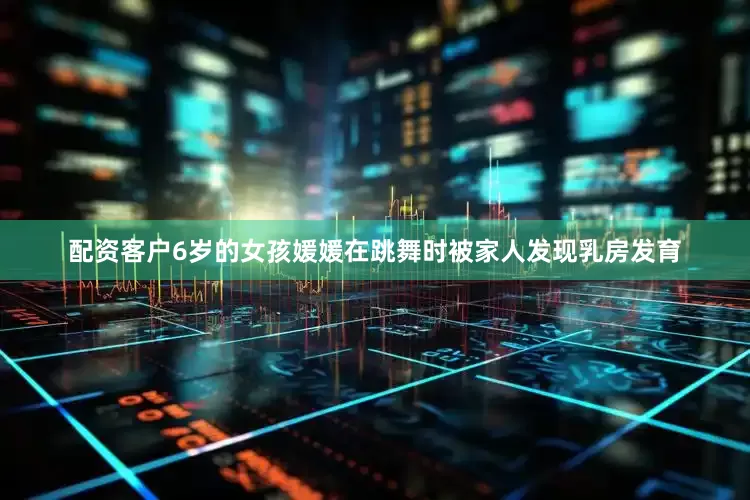 配资客户6岁的女孩媛媛在跳舞时被家人发现乳房发育