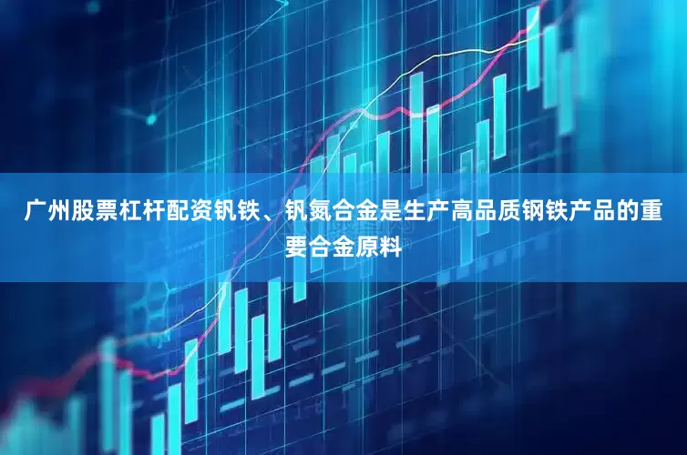 广州股票杠杆配资钒铁、钒氮合金是生产高品质钢铁产品的重要合金原料