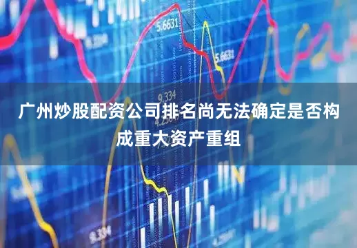 广州炒股配资公司排名尚无法确定是否构成重大资产重组