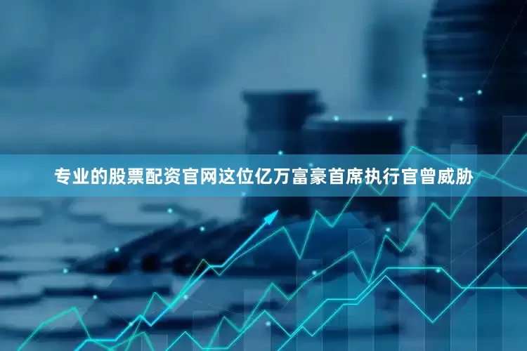 专业的股票配资官网这位亿万富豪首席执行官曾威胁