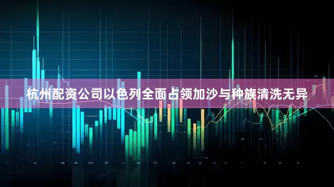 杭州配资公司以色列全面占领加沙与种族清洗无异