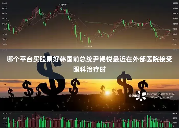 哪个平台买股票好韩国前总统尹锡悦最近在外部医院接受眼科治疗时