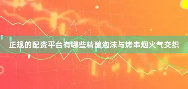正规的配资平台有哪些精酿泡沫与烤串烟火气交织