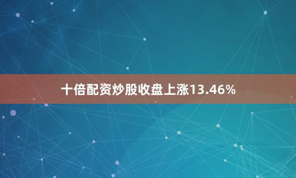 十倍配资炒股收盘上涨13.46%