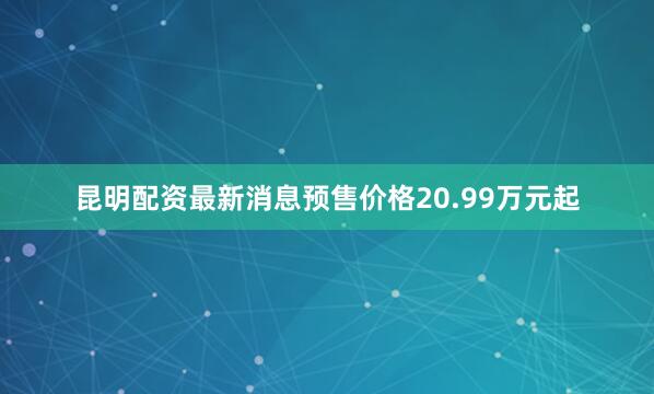 昆明配资最新消息预售价格20.99万元起